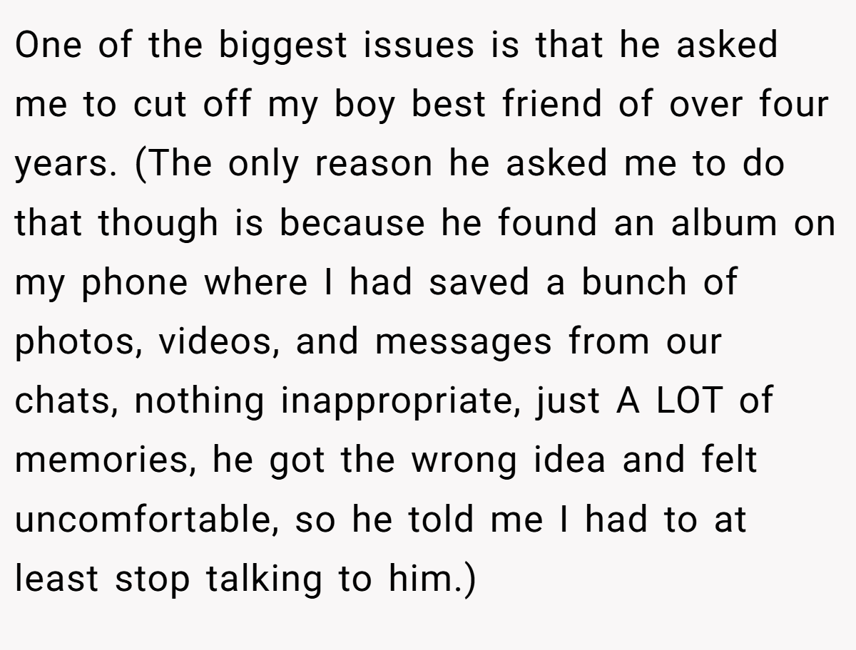 One of the biggest issues is that he asked me to cut off my boy best friend of over four years. (The only reason he asked me to do that though is because he found an album on my phone where I had saved a bunch of photos, videos, and messages from our chats, nothing inappropriate, just A LOT of memories, he got the wrong idea and felt uncomfortable, so he told me I had to at least stop talking to him.)