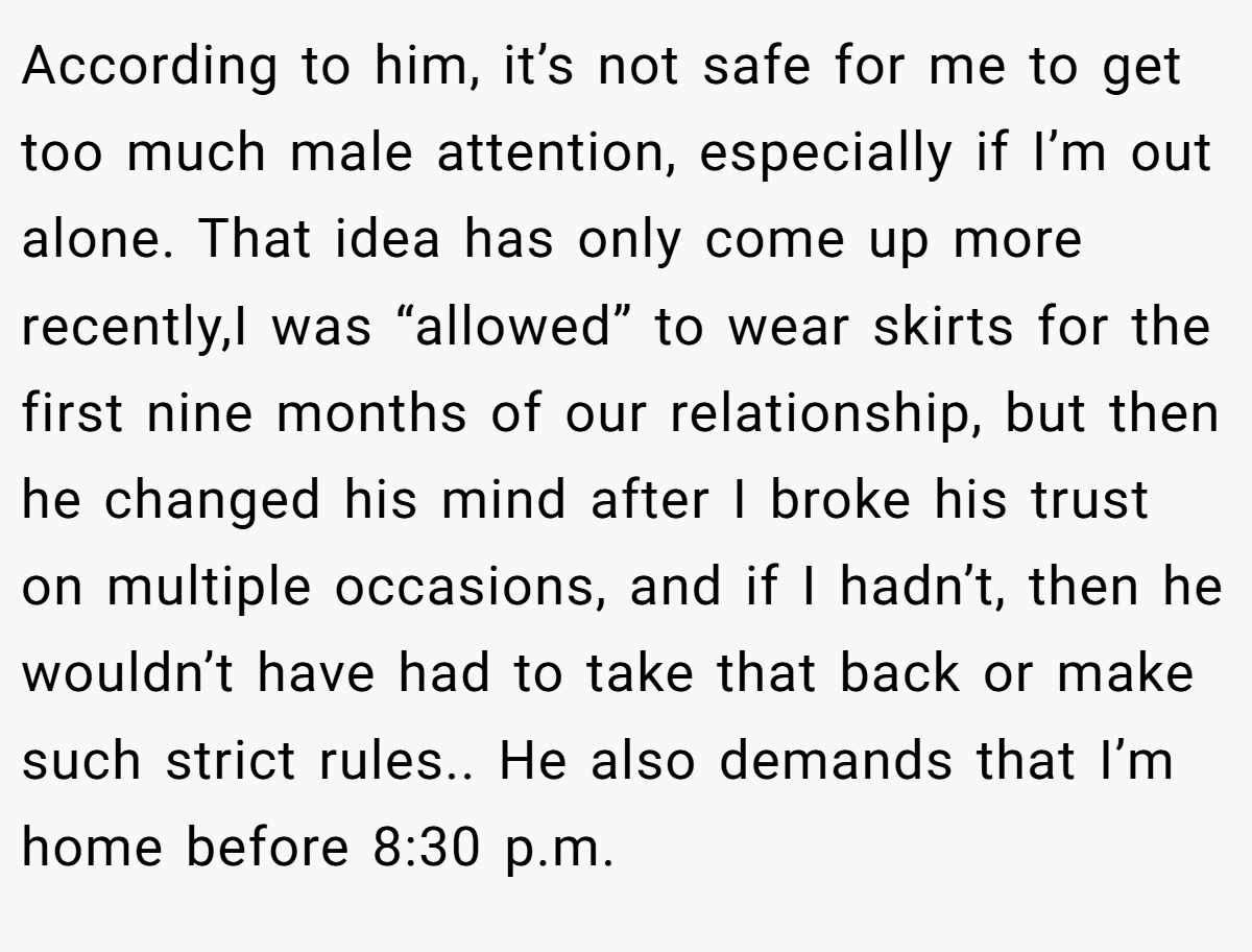 According to him, it’s not safe for me to get too much male attention, especially if I’m out alone. That idea has only come up more recently,I was “allowed” to wear skirts for the first nine months of our relationship, but then he changed his mind after I broke his trust on multiple occasions, and if I hadn’t, then he wouldn’t have had to take that back or make such strict rules.. He also demands that I’m home before 8:30 p.m.