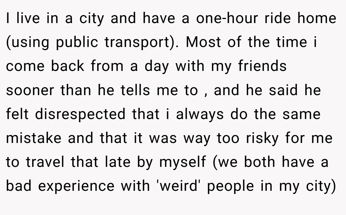 I live in a city and have a one-hour ride home (using public transport). Most of the time i come back from a day with my friends sooner than he tells me to , and he said he felt disrespected that i always do the same mistake and that it was way too risky for me to travel that late by myself (we both have a bad experience with 'weird' people in my city)
