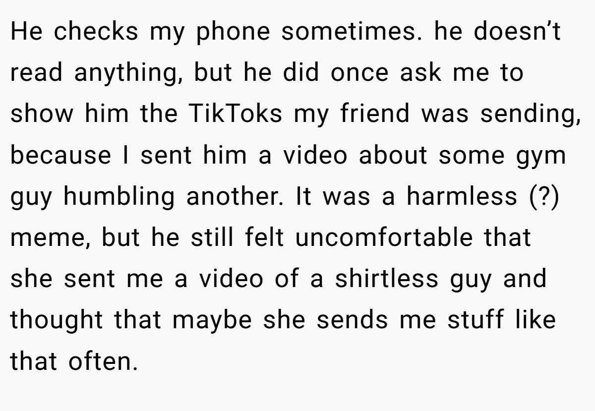 He checks my phone sometimes. he doesn’t read anything, but he did once ask me to show him the TikToks my friend was sending, because I sent him a video about some gym guy humbling another. It was a harmless (?) meme, but he still felt uncomfortable that she sent me a video of a shirtless guy and thought that maybe she sends me stuff like that often.