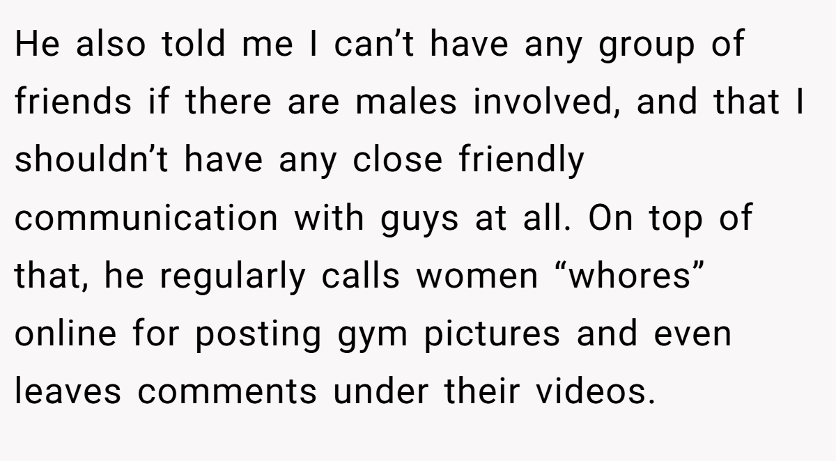 He also told me I can’t have any group of friends if there are males involved, and that I shouldn’t have any close friendly communication with guys at all. On top of that, he regularly calls women “whores” online for posting gym pictures and even leaves comments under their videos.