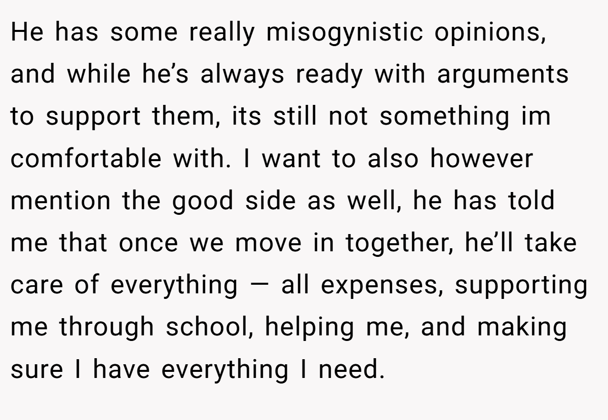 He has some really misogynistic opinions, and while he’s always ready with arguments to support them, its still not something im comfortable with. I want to also however mention the good side as well, he has told me that once we move in together, he’ll take care of everything — all expenses, supporting me through school, helping me, and making sure I have everything I need.