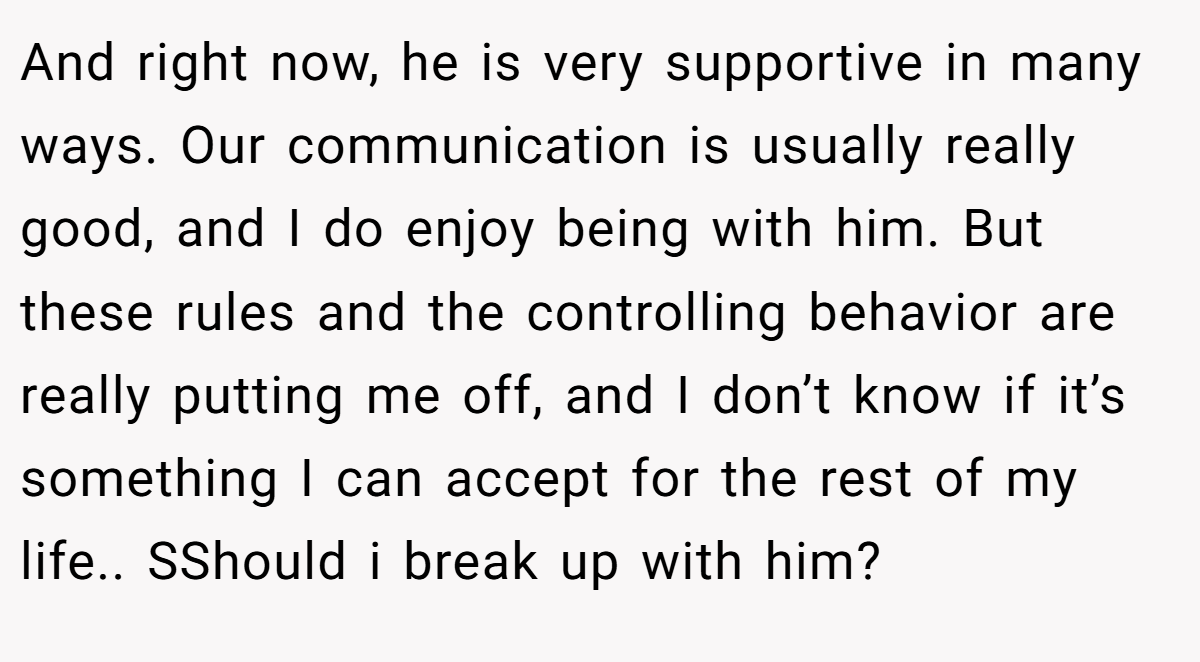 And right now, he is very supportive in many ways. Our communication is usually really good, and I do enjoy being with him. But these rules and the controlling behavior are really putting me off, and I don’t know if it’s something I can accept for the rest of my life.. SShould i break up with him?