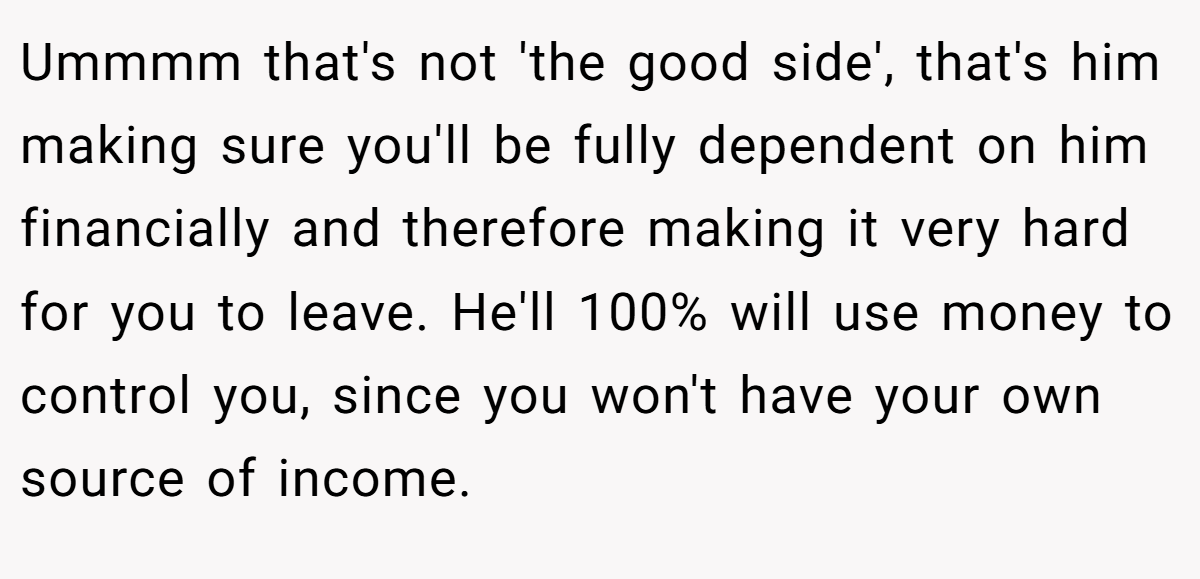 Ummmm that's not 'the good side', that's him making sure you'll be fully dependent on him financially and therefore making it very hard for you to leave. He'll 100% will use money to control you, since you won't have your own source of income.