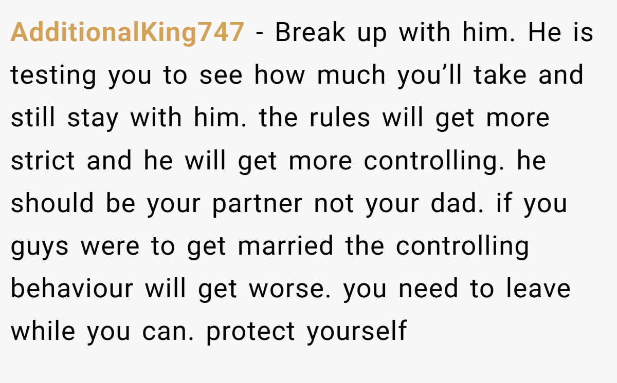 AdditionalKing747 − Break up with him. He is testing you to see how much you’ll take and still stay with him. the rules will get more strict and he will get more controlling. he should be your partner not your dad. if you guys were to get married the controlling behaviour will get worse. you need to leave while you can. protect yourself