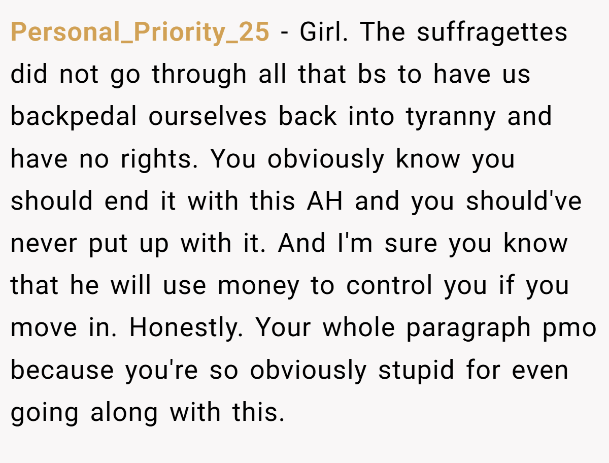 Personal_Priority_25 − Girl. The suffragettes did not go through all that bs to have us backpedal ourselves back into tyranny and have no rights. You obviously know you should end it with this AH and you should've never put up with it. And I'm sure you know that he will use money to control you if you move in. Honestly. Your whole paragraph pmo because you're so obviously stupid for even going along with this.