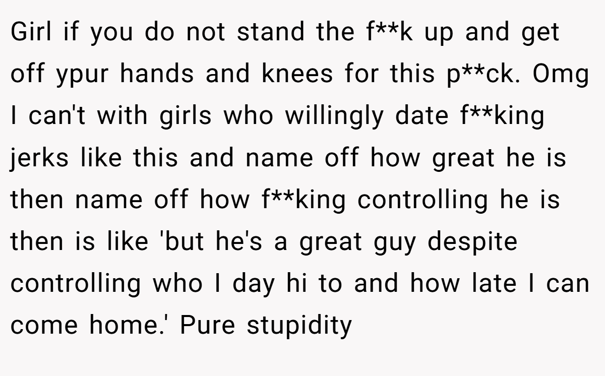 Girl if you do not stand the f**k up and get off ypur hands and knees for this p**ck. Omg I can't with girls who willingly date f**king jerks like this and name off how great he is then name off how f**king controlling he is then is like 'but he's a great guy despite controlling who I day hi to and how late I can come home.' Pure stupidity