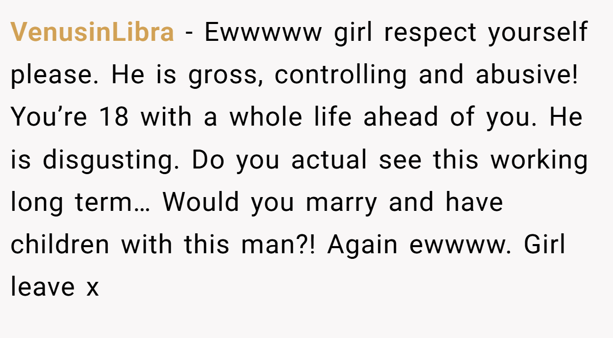 VenusinLibra − Ewwwww girl respect yourself please. He is gross, controlling and abusive! You’re 18 with a whole life ahead of you. He is disgusting. Do you actual see this working long term… Would you marry and have children with this man?! Again ewwww. Girl leave x