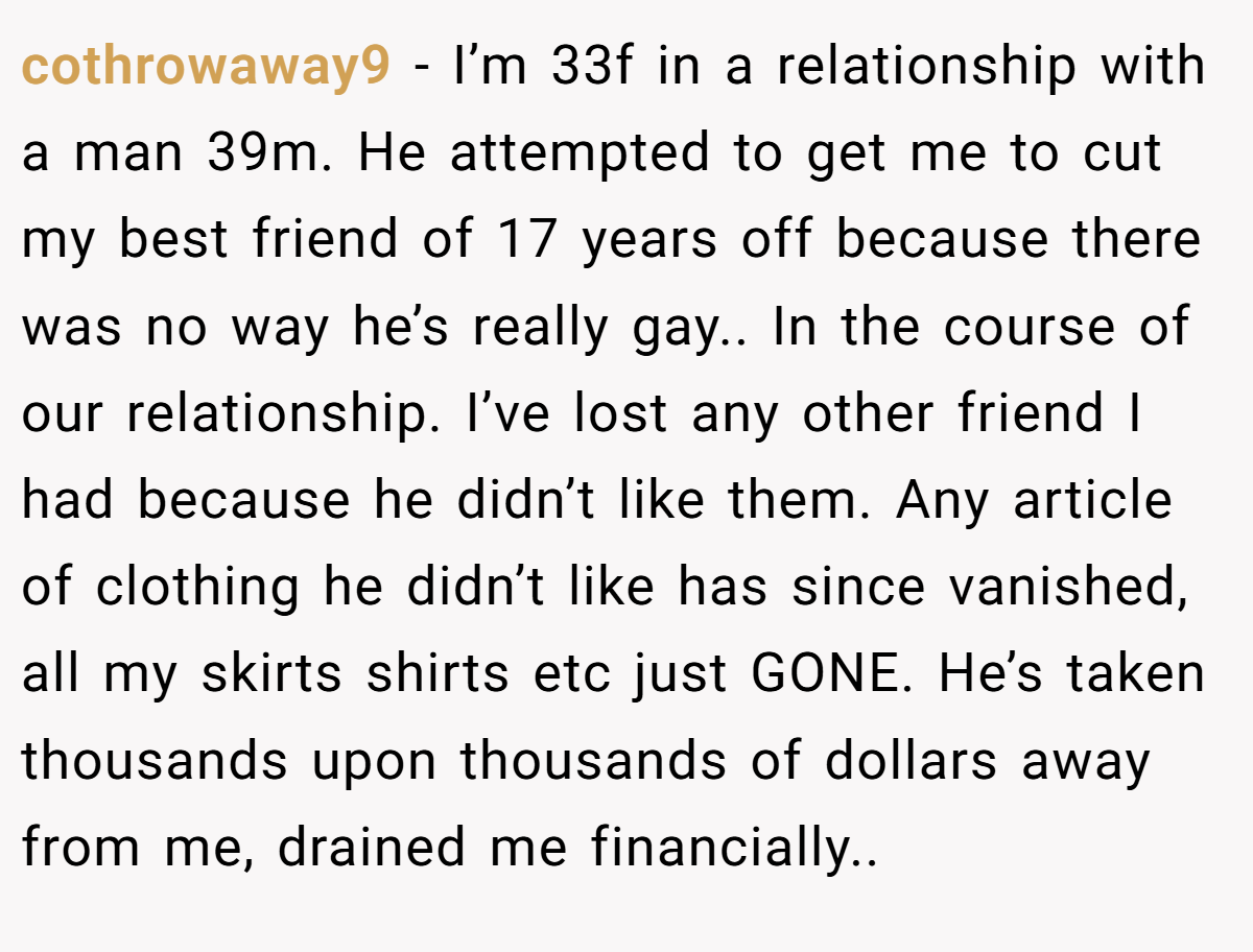cothrowaway9 − I’m 33f in a relationship with a man 39m. He attempted to get me to cut my best friend of 17 years off because there was no way he’s really gay.. In the course of our relationship. I’ve lost any other friend I had because he didn’t like them. Any article of clothing he didn’t like has since vanished, all my skirts shirts etc just GONE. He’s taken thousands upon thousands of dollars away from me, drained me financially..