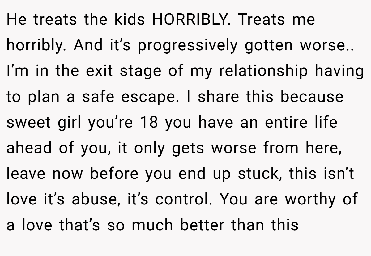 He treats the kids HORRIBLY. Treats me horribly. And it’s progressively gotten worse.. I’m in the exit stage of my relationship having to plan a safe escape. I share this because sweet girl you’re 18 you have an entire life ahead of you, it only gets worse from here, leave now before you end up stuck, this isn’t love it’s abuse, it’s control. You are worthy of a love that’s so much better than this