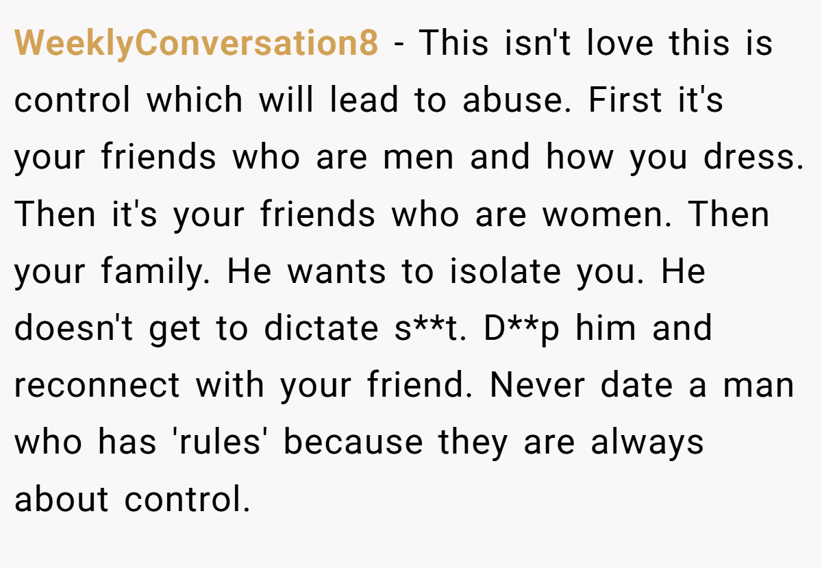 WeeklyConversation8 − This isn't love this is control which will lead to abuse. First it's your friends who are men and how you dress. Then it's your friends who are women. Then your family. He wants to isolate you. He doesn't get to dictate s**t. D**p him and reconnect with your friend. Never date a man who has 'rules' because they are always about control.