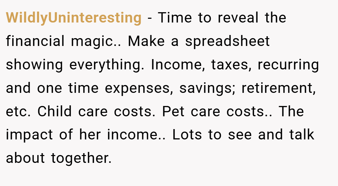 WildlyUninteresting − Time to reveal the financial magic.. Make a spreadsheet showing everything. Income, taxes, recurring and one time expenses, savings; retirement, etc. Child care costs. Pet care costs.. The impact of her income.. Lots to see and talk about together.