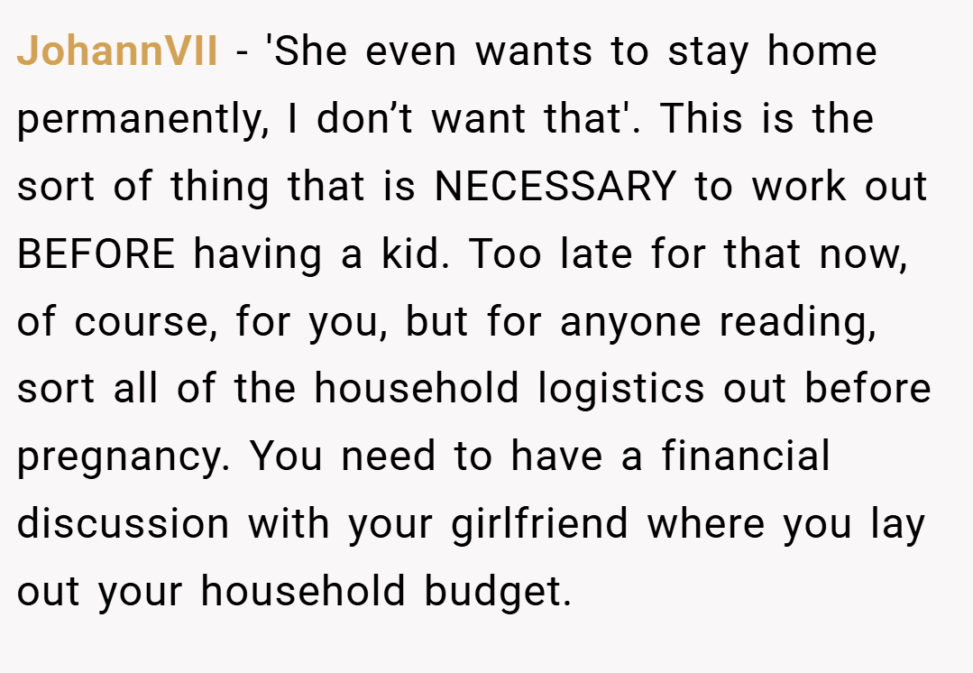 JohannVII − 'She even wants to stay home permanently, I don’t want that'. This is the sort of thing that is NECESSARY to work out BEFORE having a kid. Too late for that now, of course, for you, but for anyone reading, sort all of the household logistics out before pregnancy. You need to have a financial discussion with your girlfriend where you lay out your household budget.