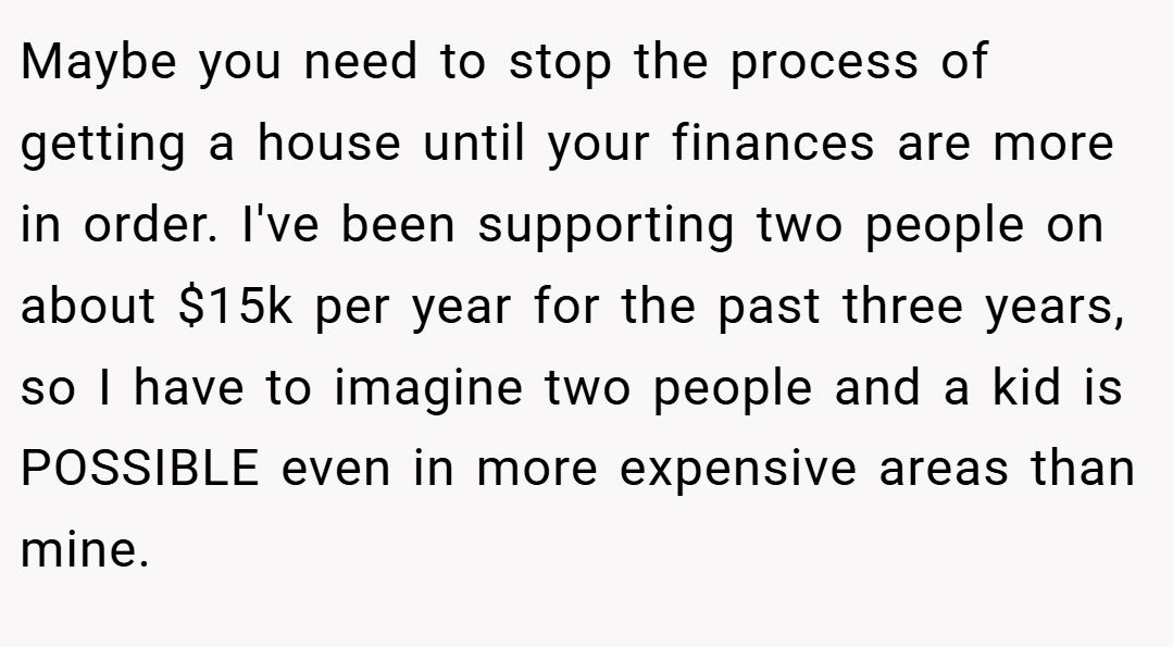 Maybe you need to stop the process of getting a house until your finances are more in order. I've been supporting two people on about $15k per year for the past three years, so I have to imagine two people and a kid is POSSIBLE even in more expensive areas than mine.