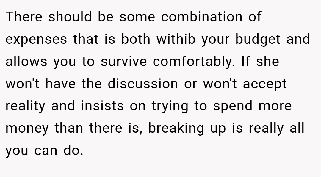 There should be some combination of expenses that is both withib your budget and allows you to survive comfortably. If she won't have the discussion or won't accept reality and insists on trying to spend more money than there is, breaking up is really all you can do.