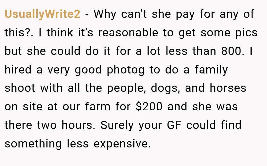 UsuallyWrite2 − Why can’t she pay for any of this?. I think it’s reasonable to get some pics but she could do it for a lot less than 800. I hired a very good photog to do a family shoot with all the people, dogs, and horses on site at our farm for $200 and she was there two hours. Surely your GF could find something less expensive.