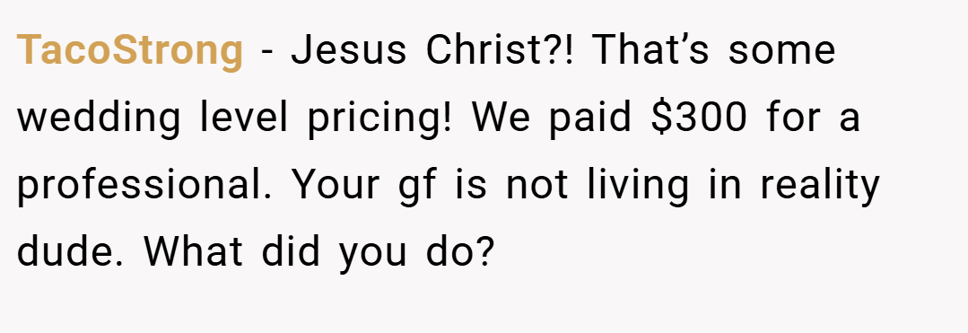 TacoStrong − Jesus Christ?! That’s some wedding level pricing! We paid $300 for a professional. Your gf is not living in reality dude. What did you do?