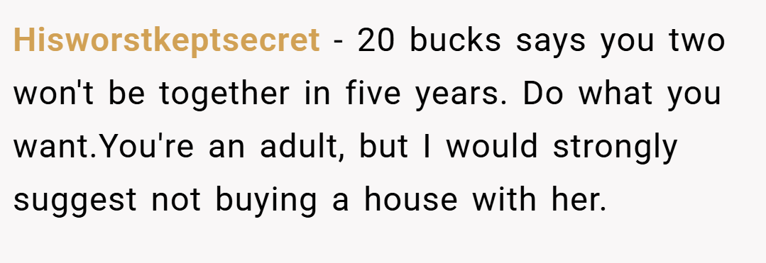 Hisworstkeptsecret − 20 bucks says you two won't be together in five years. Do what you want.You're an adult, but I would strongly suggest not buying a house with her.