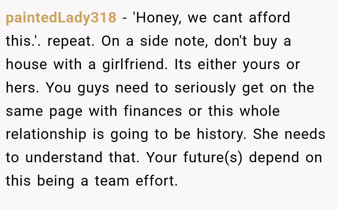 paintedLady318 − 'Honey, we cant afford this.'. repeat. On a side note, don't buy a house with a girlfriend. Its either yours or hers. You guys need to seriously get on the same page with finances or this whole relationship is going to be history. She needs to understand that. Your future(s) depend on this being a team effort.