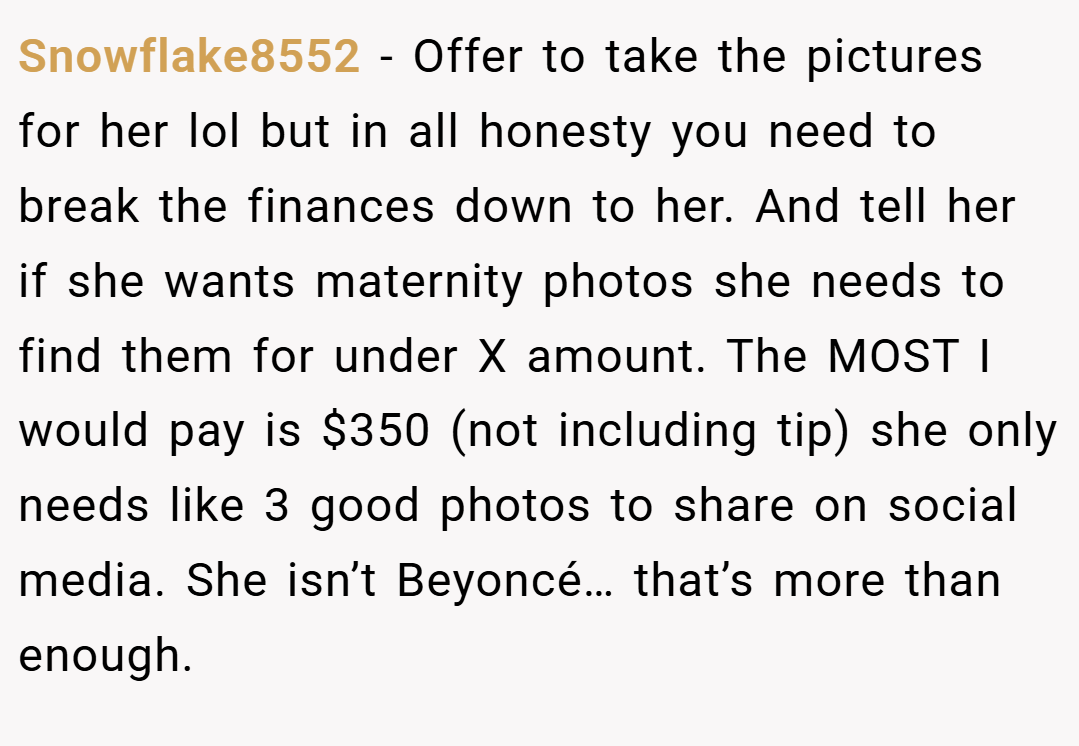 Snowflake8552 − Offer to take the pictures for her lol but in all honesty you need to break the finances down to her. And tell her if she wants maternity photos she needs to find them for under X amount. The MOST I would pay is $350 (not including tip) she only needs like 3 good photos to share on social media. She isn’t Beyoncé… that’s more than enough.