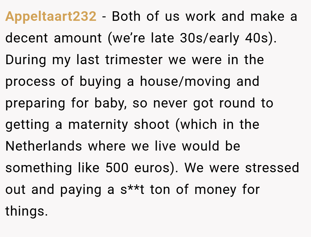 Appeltaart232 − Both of us work and make a decent amount (we’re late 30s/early 40s). During my last trimester we were in the process of buying a house/moving and preparing for baby, so never got round to getting a maternity shoot (which in the Netherlands where we live would be something like 500 euros). We were stressed out and paying a s**t ton of money for things.