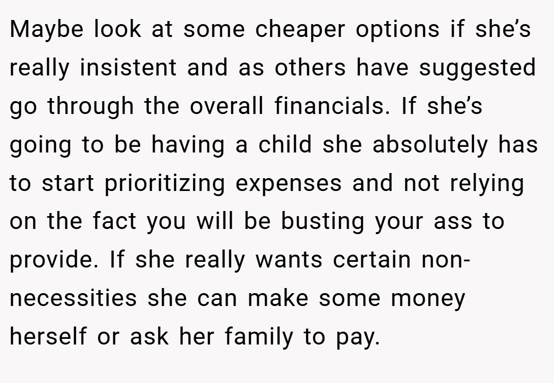 Maybe look at some cheaper options if she’s really insistent and as others have suggested go through the overall financials. If she’s going to be having a child she absolutely has to start prioritizing expenses and not relying on the fact you will be busting your ass to provide. If she really wants certain non-necessities she can make some money herself or ask her family to pay.