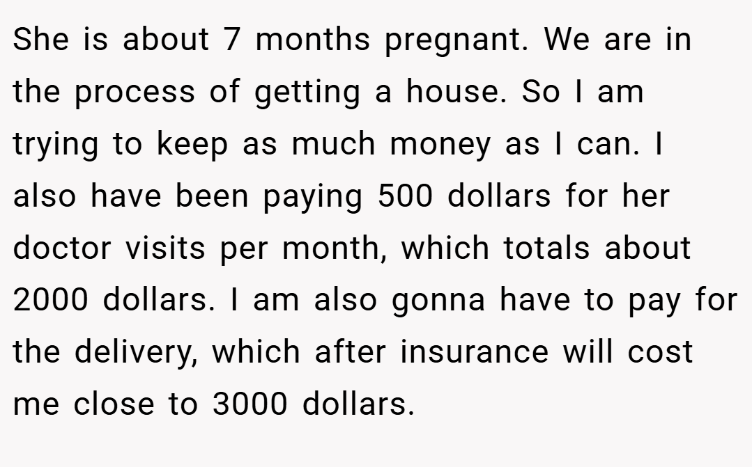 She is about 7 months pregnant. We are in the process of getting a house. So I am trying to keep as much money as I can. I also have been paying 500 dollars for her doctor visits per month, which totals about 2000 dollars. I am also gonna have to pay for the delivery, which after insurance will cost me close to 3000 dollars.