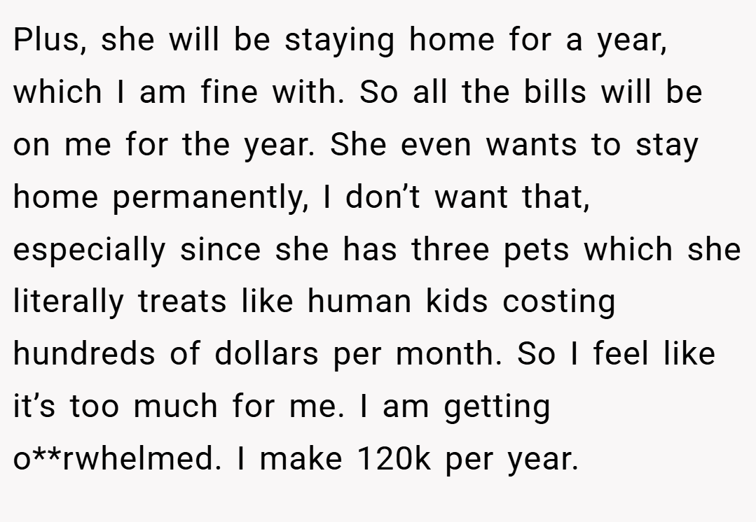 Plus, she will be staying home for a year, which I am fine with. So all the bills will be on me for the year. She even wants to stay home permanently, I don’t want that, especially since she has three pets which she literally treats like human kids costing hundreds of dollars per month. So I feel like it’s too much for me. I am getting o**rwhelmed. I make 120k per year.