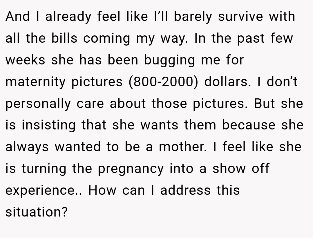 And I already feel like I’ll barely survive with all the bills coming my way. In the past few weeks she has been bugging me for maternity pictures (800-2000) dollars. I don’t personally care about those pictures. But she is insisting that she wants them because she always wanted to be a mother. I feel like she is turning the pregnancy into a show off experience.. How can I address this situation?