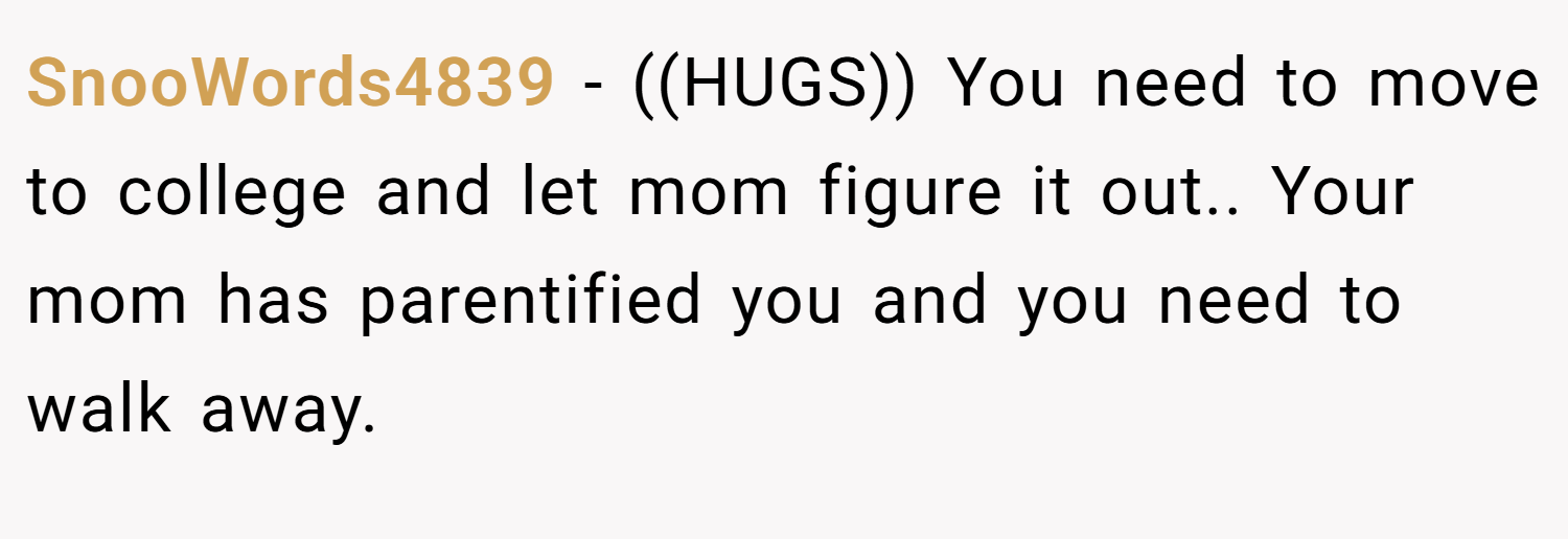 SnooWords4839 − ((HUGS)) You need to move to college and let mom figure it out.. Your mom has parentified you and you need to walk away.