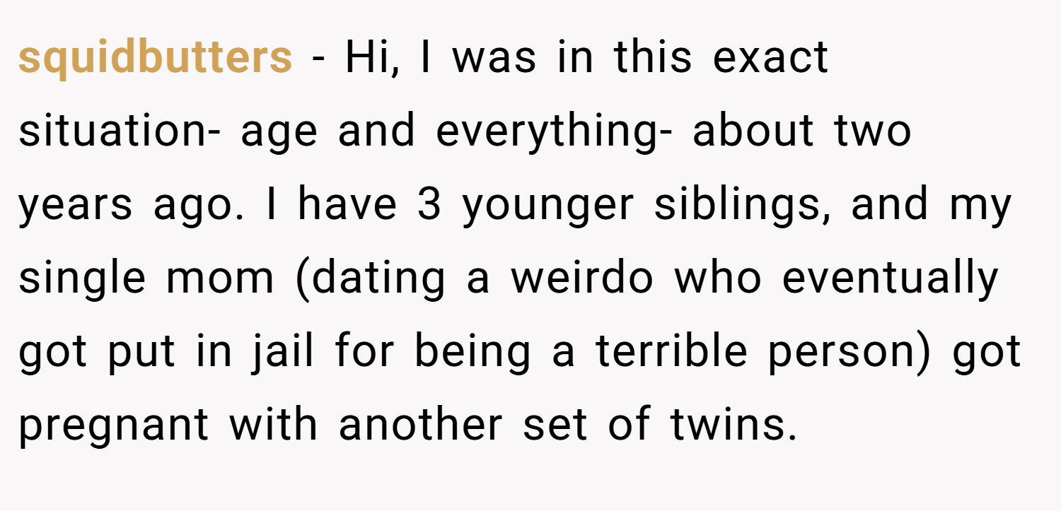 squidbutters − Hi, I was in this exact situation- age and everything- about two years ago. I have 3 younger siblings, and my single mom (dating a weirdo who eventually got put in jail for being a terrible person) got pregnant with another set of twins.