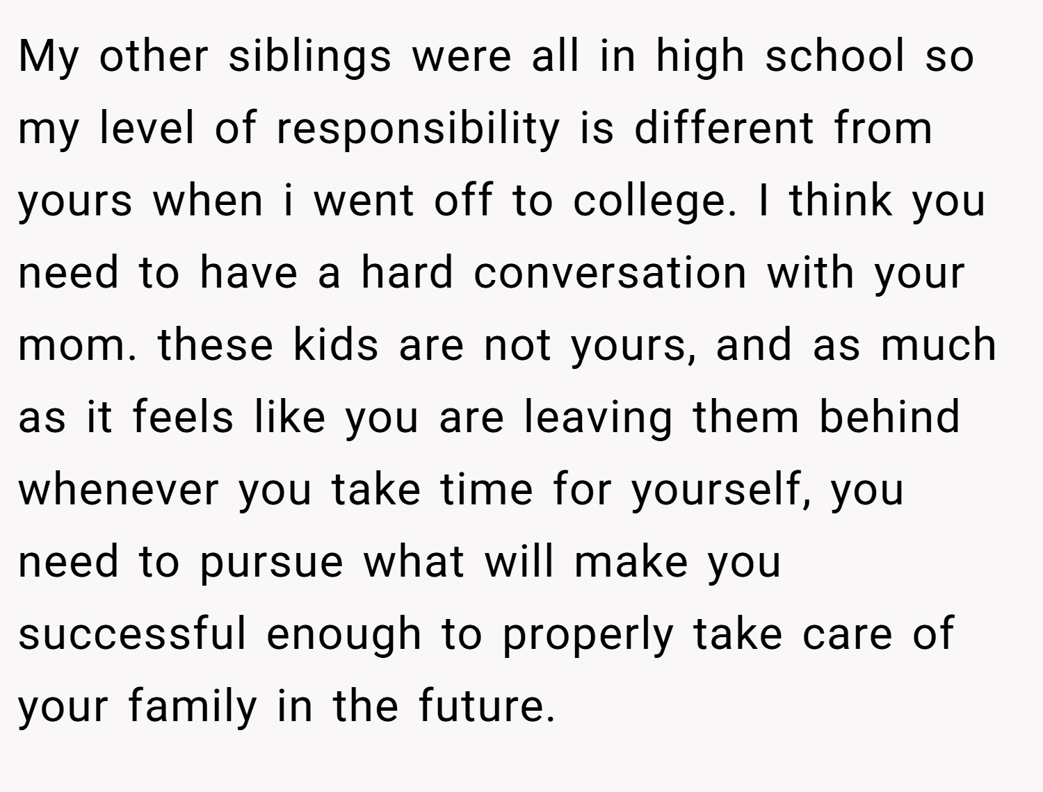 My other siblings were all in high school so my level of responsibility is different from yours when i went off to college. I think you need to have a hard conversation with your mom. these kids are not yours, and as much as it feels like you are leaving them behind whenever you take time for yourself, you need to pursue what will make you successful enough to properly take care of your family in the future.