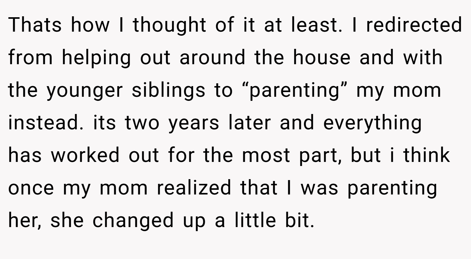 Thats how I thought of it at least. I redirected from helping out around the house and with the younger siblings to “parenting” my mom instead. its two years later and everything has worked out for the most part, but i think once my mom realized that I was parenting her, she changed up a little bit.
