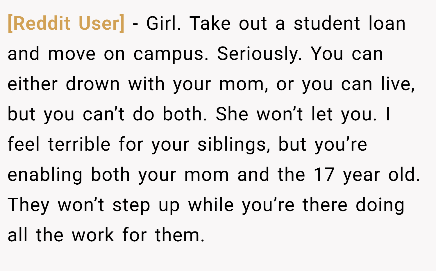[Reddit User] − Girl. Take out a student loan and move on campus. Seriously. You can either drown with your mom, or you can live, but you can’t do both. She won’t let you. I feel terrible for your siblings, but you’re enabling both your mom and the 17 year old. They won’t step up while you’re there doing all the work for them.