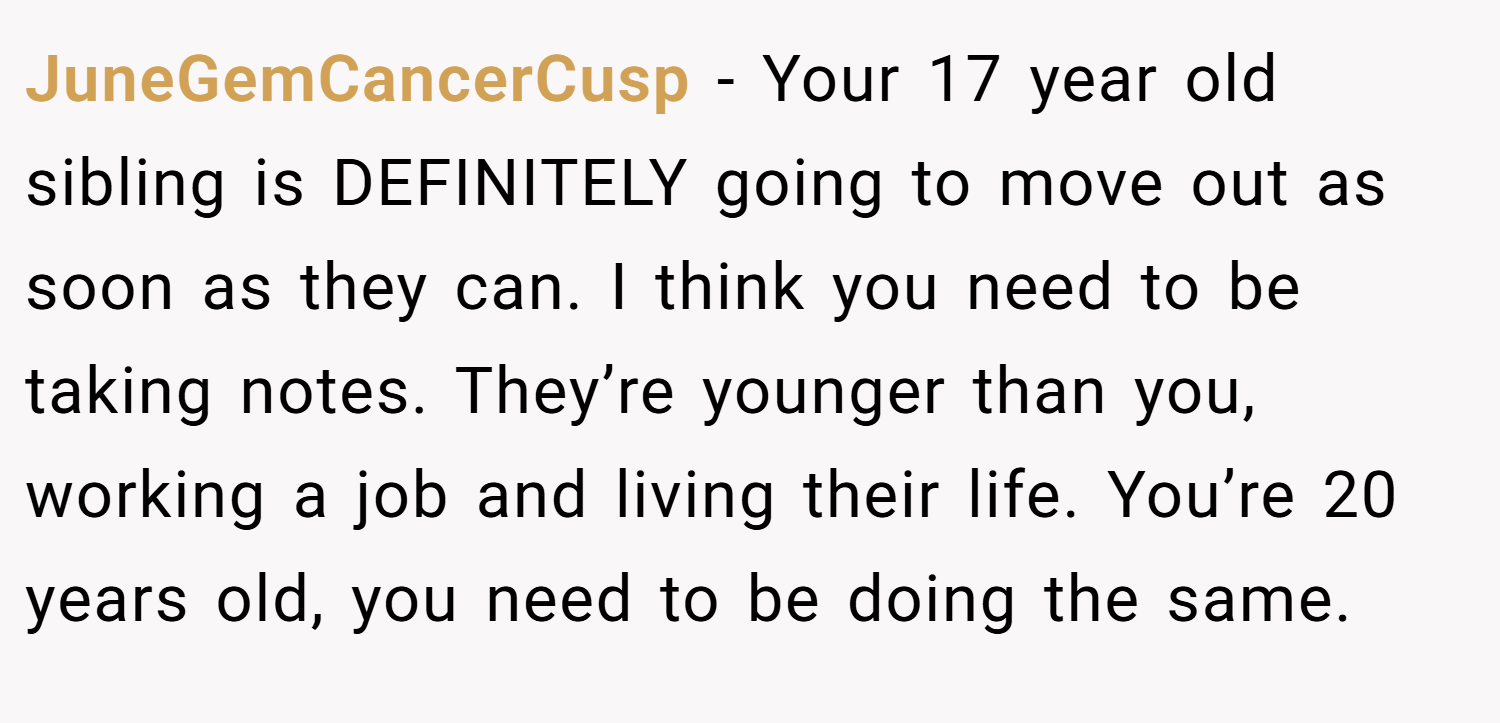 JuneGemCancerCusp − Your 17 year old sibling is DEFINITELY going to move out as soon as they can. I think you need to be taking notes. They’re younger than you, working a job and living their life. You’re 20 years old, you need to be doing the same.