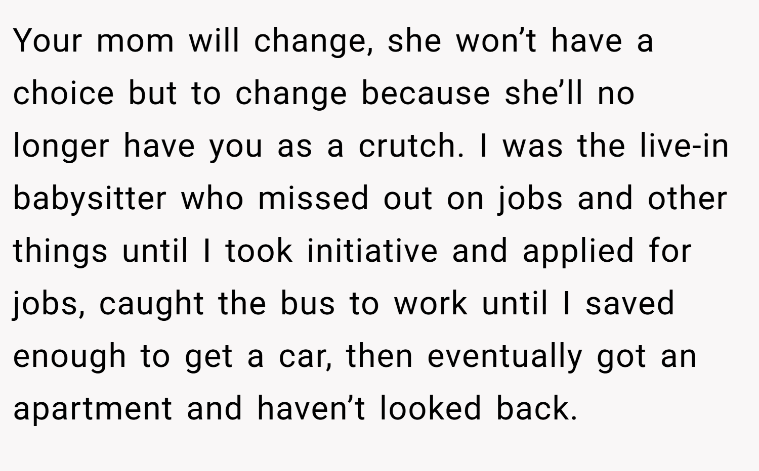 Your mom will change, she won’t have a choice but to change because she’ll no longer have you as a crutch. I was the live-in babysitter who missed out on jobs and other things until I took initiative and applied for jobs, caught the bus to work until I saved enough to get a car, then eventually got an apartment and haven’t looked back.