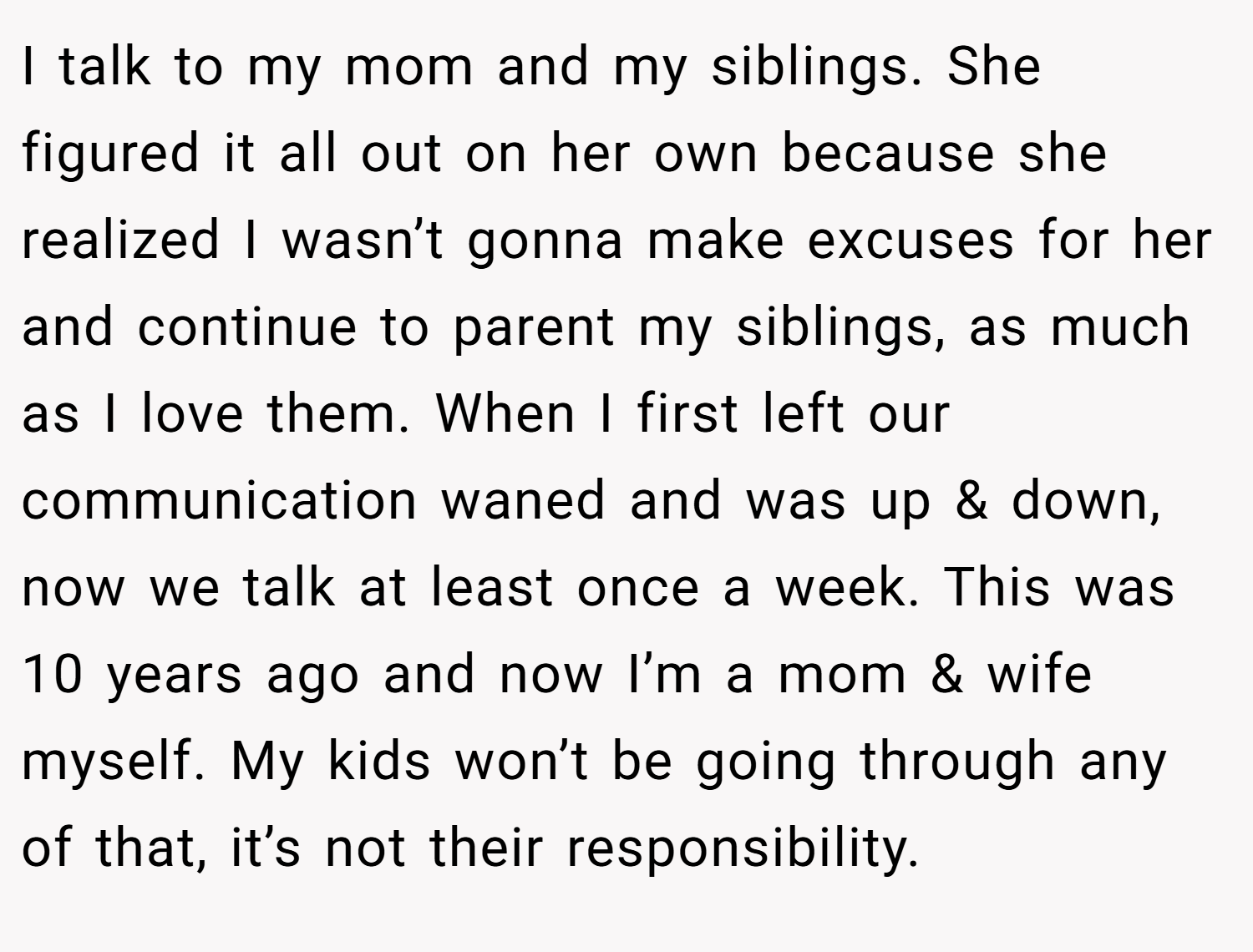 I talk to my mom and my siblings. She figured it all out on her own because she realized I wasn’t gonna make excuses for her and continue to parent my siblings, as much as I love them. When I first left our communication waned and was up & down, now we talk at least once a week. This was 10 years ago and now I’m a mom & wife myself. My kids won’t be going through any of that, it’s not their responsibility.