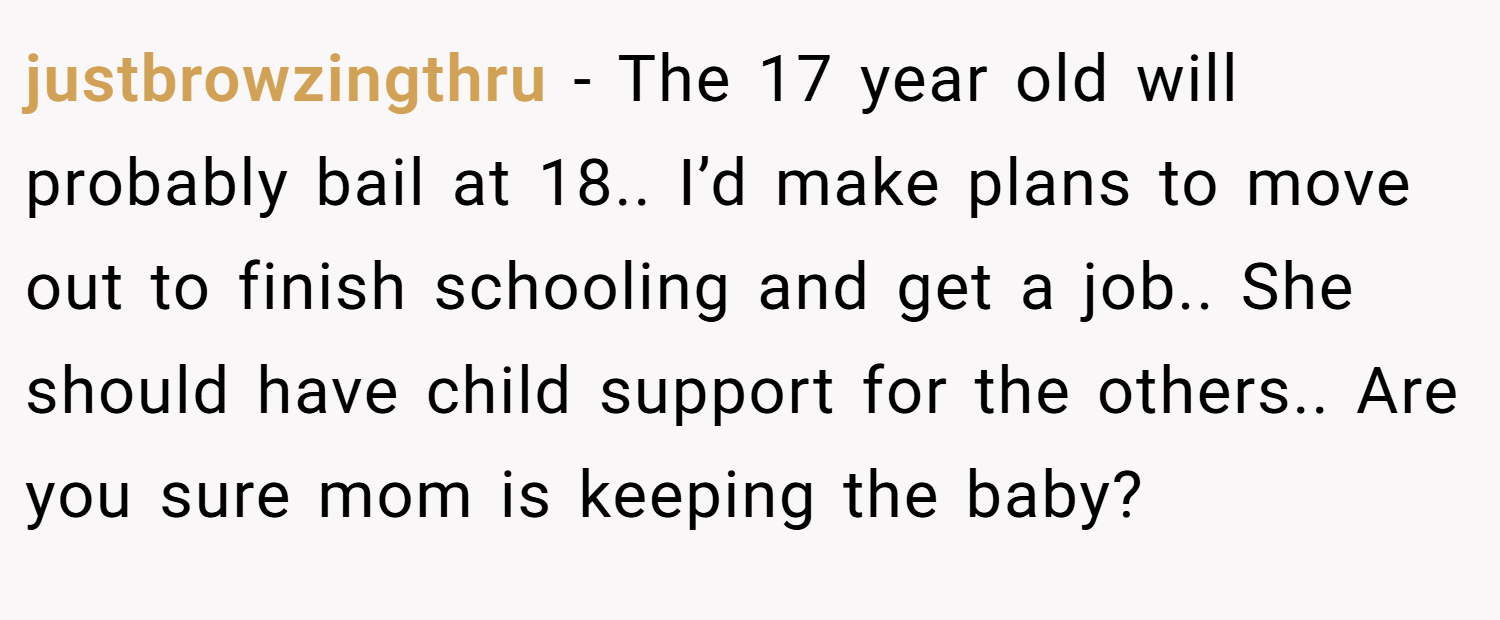 justbrowzingthru − The 17 year old will probably bail at 18.. I’d make plans to move out to finish schooling and get a job.. She should have child support for the others.. Are you sure mom is keeping the baby?