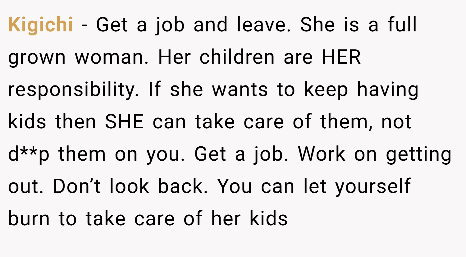 Kigichi − Get a job and leave. She is a full grown woman. Her children are HER responsibility. If she wants to keep having kids then SHE can take care of them, not d**p them on you. Get a job. Work on getting out. Don’t look back. You can let yourself burn to take care of her kids