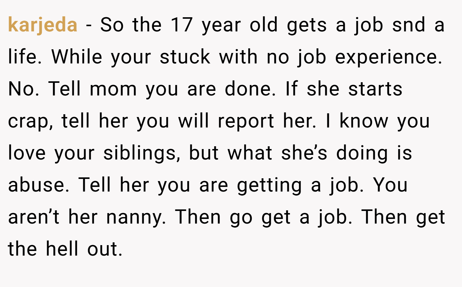 karjeda − So the 17 year old gets a job snd a life. While your stuck with no job experience. No. Tell mom you are done. If she starts crap, tell her you will report her. I know you love your siblings, but what she’s doing is abuse. Tell her you are getting a job. You aren’t her nanny. Then go get a job. Then get the hell out.