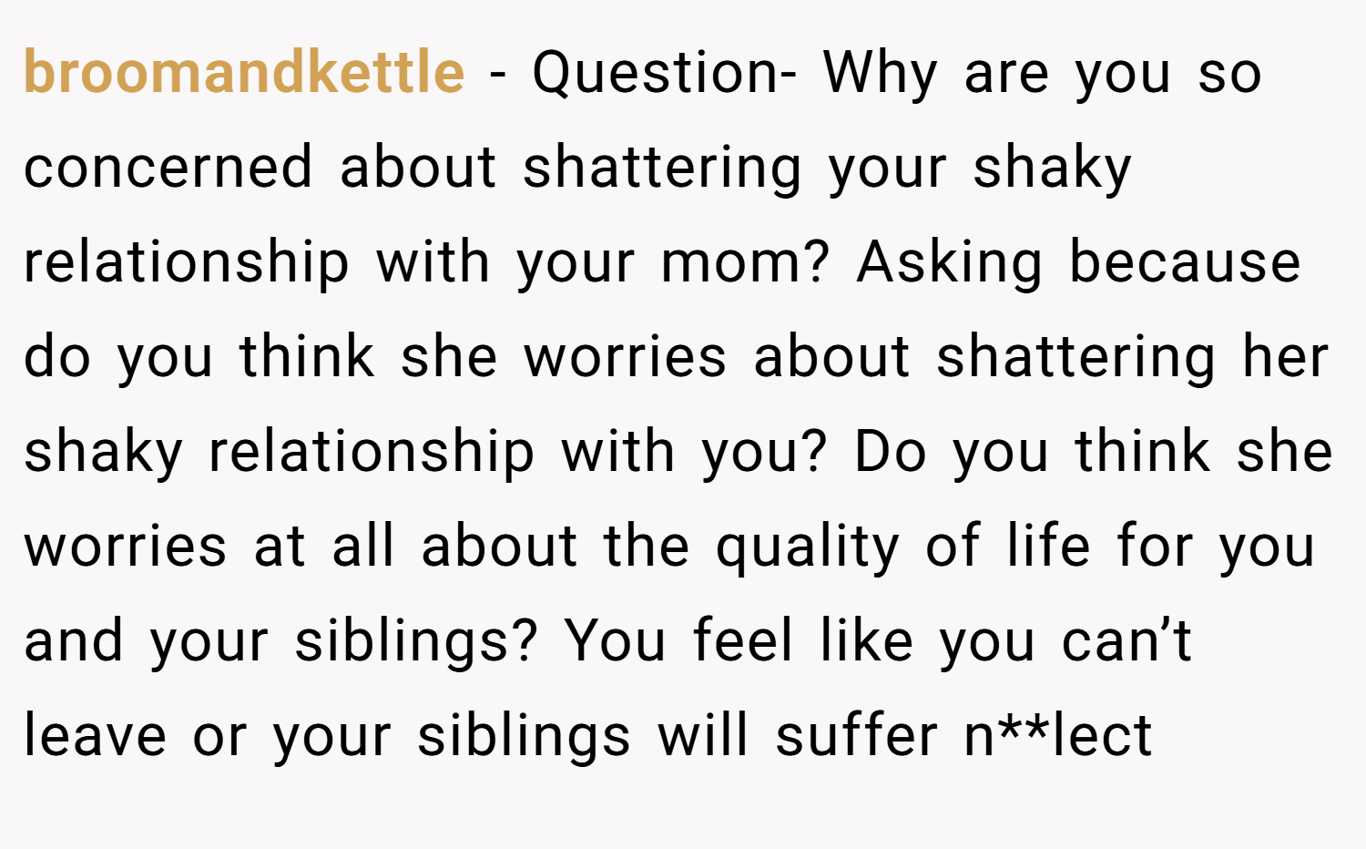 broomandkettle − Question- Why are you so concerned about shattering your shaky relationship with your mom? Asking because do you think she worries about shattering her shaky relationship with you? Do you think she worries at all about the quality of life for you and your siblings? You feel like you can’t leave or your siblings will suffer n**lect