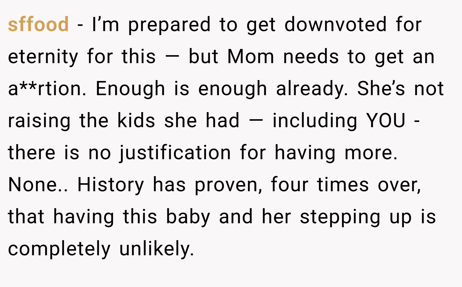 sffood − I’m prepared to get downvoted for eternity for this — but Mom needs to get an a**rtion. Enough is enough already. She’s not raising the kids she had — including YOU - there is no justification for having more. None.. History has proven, four times over, that having this baby and her stepping up is completely unlikely.