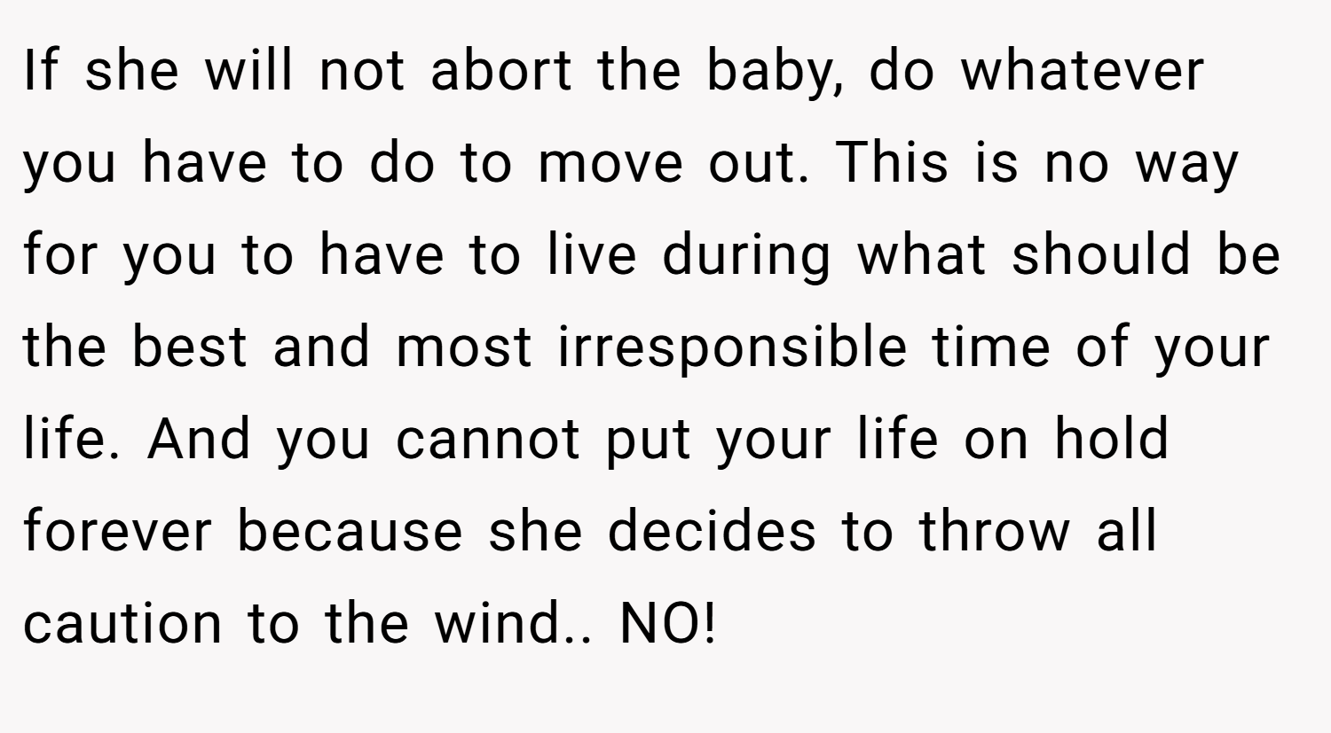 If she will not abort the baby, do whatever you have to do to move out. This is no way for you to have to live during what should be the best and most irresponsible time of your life. And you cannot put your life on hold forever because she decides to throw all caution to the wind.. NO!
