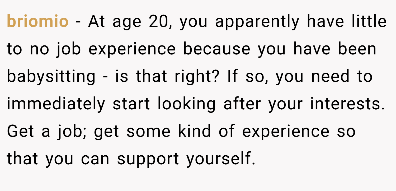 briomio − At age 20, you apparently have little to no job experience because you have been babysitting - is that right? If so, you need to immediately start looking after your interests. Get a job; get some kind of experience so that you can support yourself.