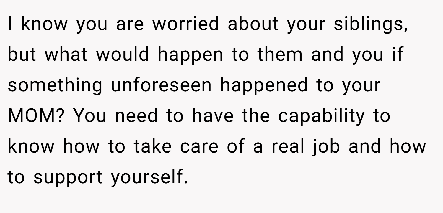 I know you are worried about your siblings, but what would happen to them and you if something unforeseen happened to your MOM? You need to have the capability to know how to take care of a real job and how to support yourself.