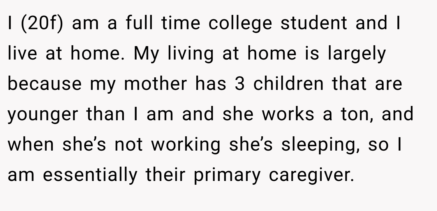I (20f) am a full time college student and I live at home. My living at home is largely because my mother has 3 children that are younger than I am and she works a ton, and when she’s not working she’s sleeping, so I am essentially their primary caregiver.