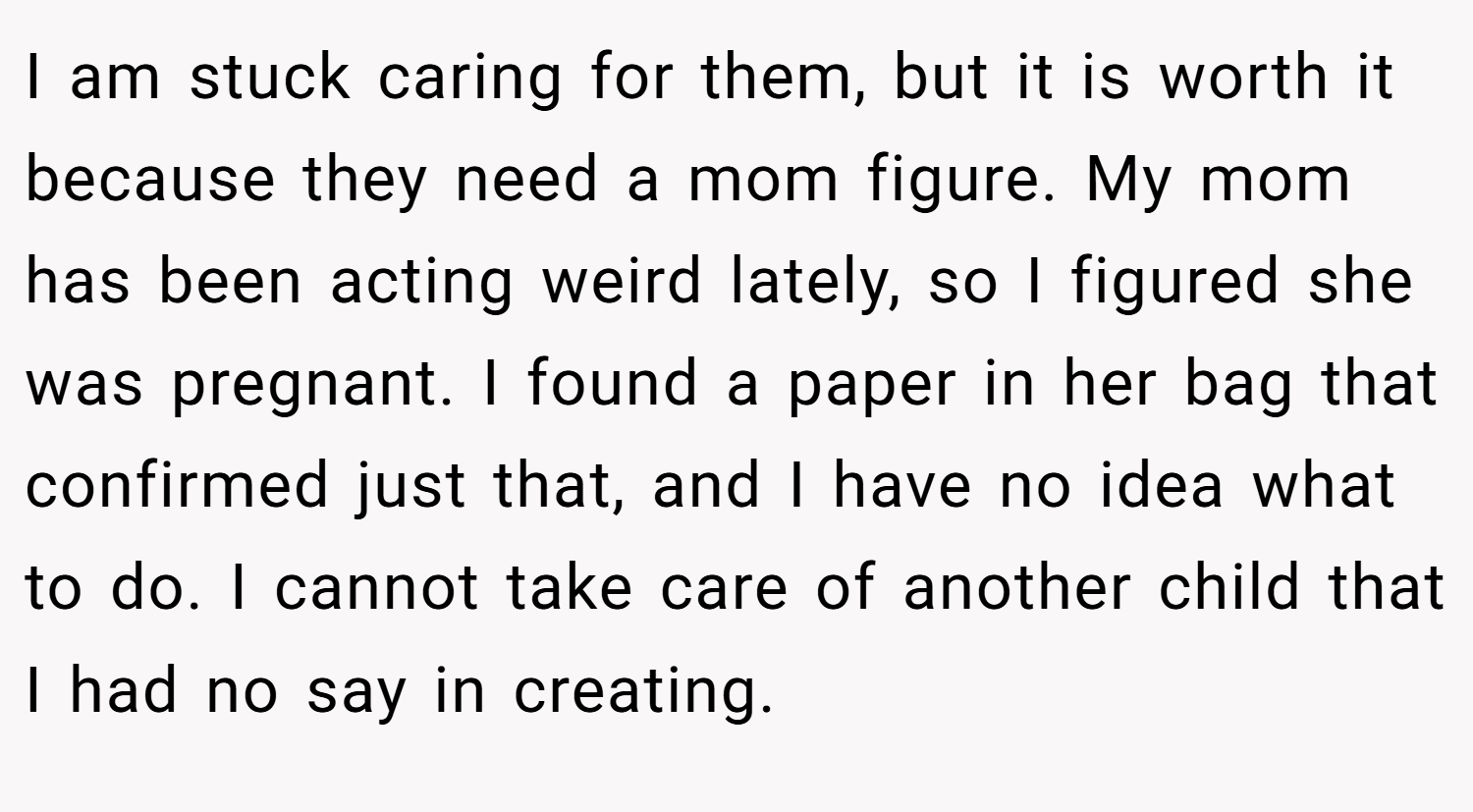 I am stuck caring for them, but it is worth it because they need a mom figure. My mom has been acting weird lately, so I figured she was pregnant. I found a paper in her bag that confirmed just that, and I have no idea what to do. I cannot take care of another child that I had no say in creating.