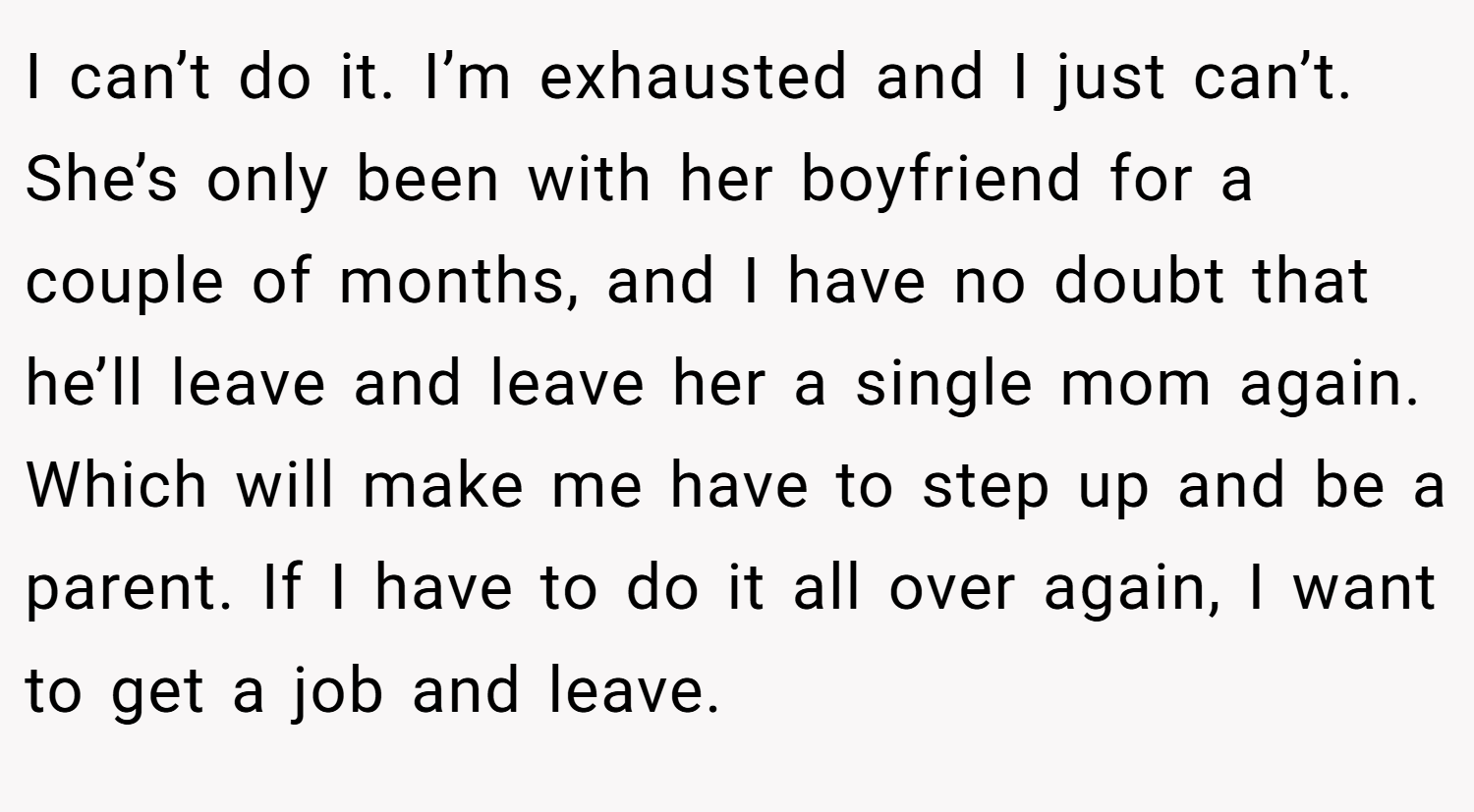 I can’t do it. I’m exhausted and I just can’t. She’s only been with her boyfriend for a couple of months, and I have no doubt that he’ll leave and leave her a single mom again. Which will make me have to step up and be a parent. If I have to do it all over again, I want to get a job and leave.