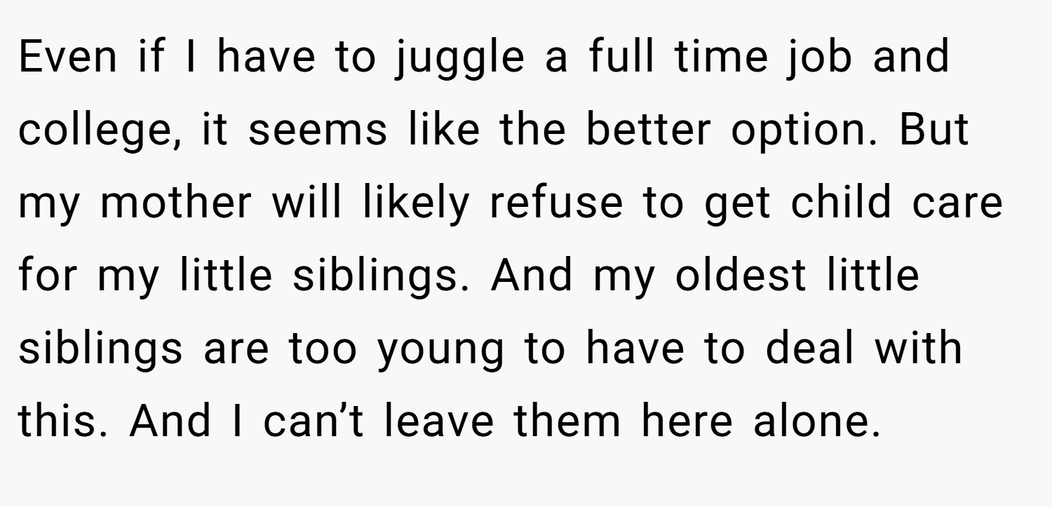 Even if I have to juggle a full time job and college, it seems like the better option. But my mother will likely refuse to get child care for my little siblings. And my oldest little siblings are too young to have to deal with this. And I can’t leave them here alone.