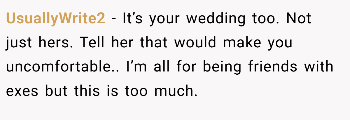 UsuallyWrite2 − It’s your wedding too. Not just hers. Tell her that would make you uncomfortable.. I’m all for being friends with exes but this is too much.